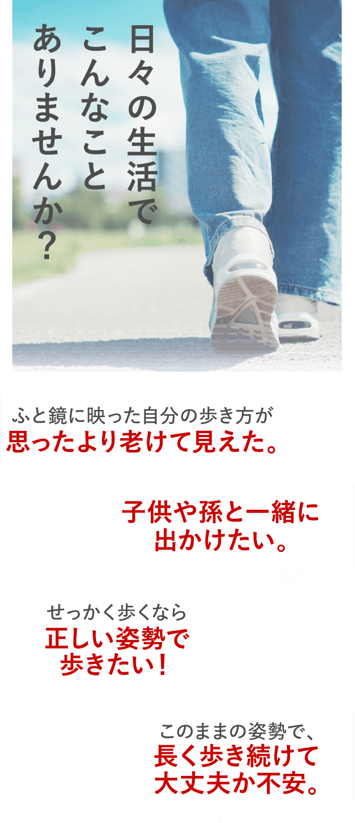 日々の生活でこんなことありませんか？旅行先でずっとベンチを探してしまう。たくさん歩いた次の日も、元気に動きたい。息子や娘の歩くスピードについていけない。このままの姿勢で、長く歩き続けて大丈夫か不安。