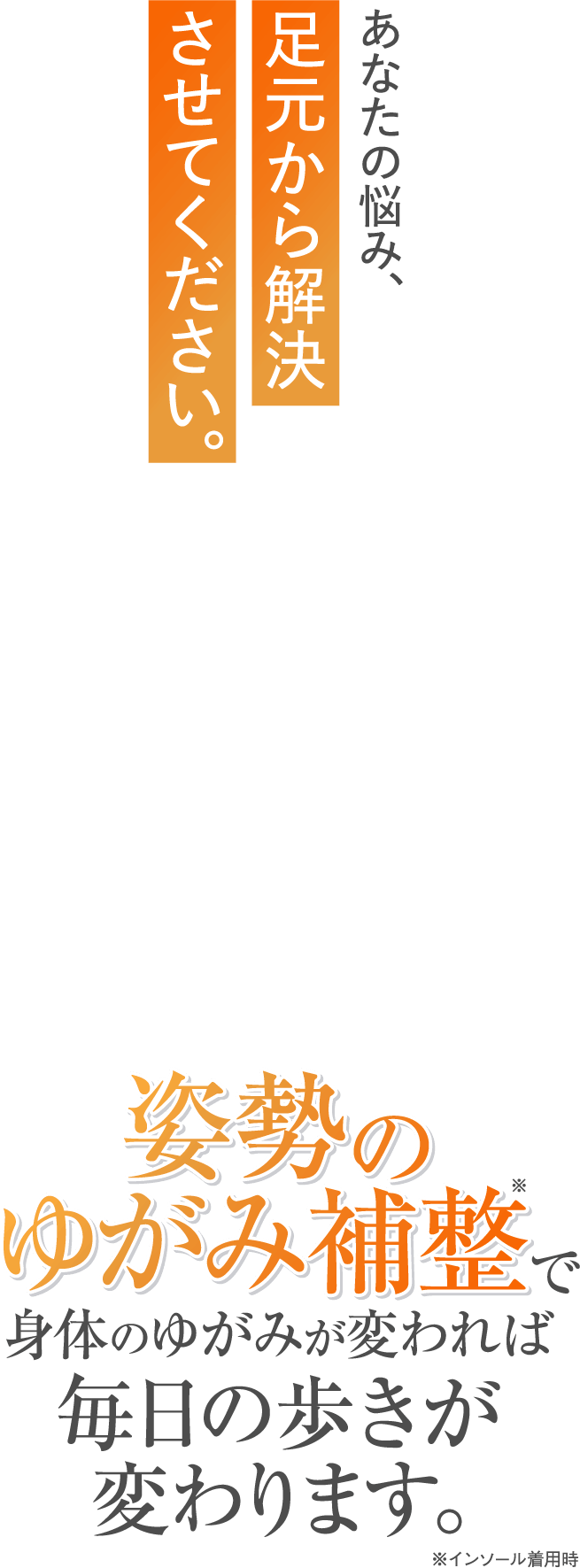 あなたの悩み、足元から解決させてください。姿勢のゆがみ補整で身体のゆがみが変われば毎日の歩きが変わります。