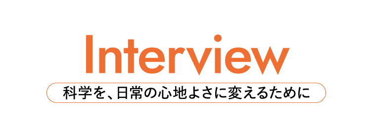 Interview 科学を、日常の心地よさに変えるために