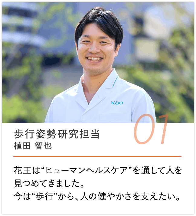 歩行姿勢研究担当 植田 智也, 花王は“ヒューマンヘルスケア”を通して人を見つめてきました。今は“歩行”から、人の健やかさを支えたい。
