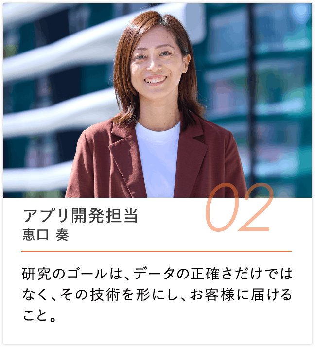 アプリ開発担当 惠口 湊, 研究のゴールは、データの正確さだけではなく、その技術を形にし、お客様に届けること。