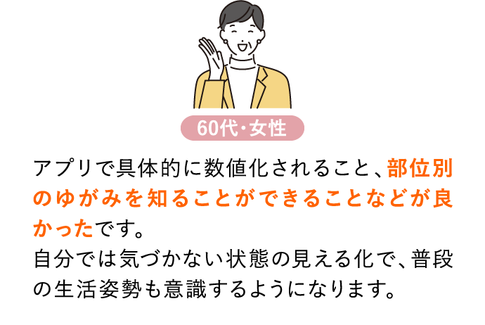 アプリで具体的に数値化されること、部位別のゆがみを知ることができることなどが良かったです。自分では気づかない状態の見える化で、普段の生活姿勢も意識するようになります。