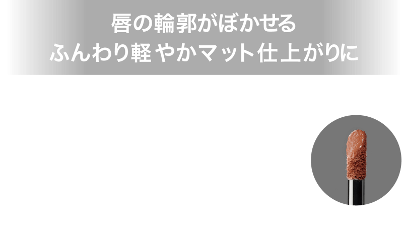 唇の輪郭がぼかせる ふんわり軽やかマット仕上がりに 高発色スフレ処方とぼかせるチップで、ひと塗りでふんわり軽やかな仕上がりに。唇の輪郭がぼかしやすいので上下グラデ塗りも簡単に完成。