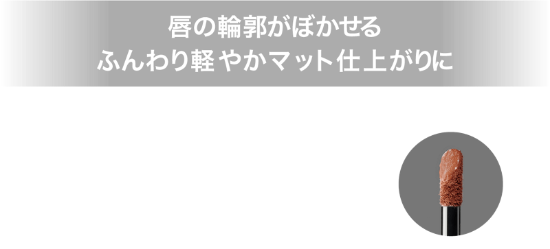 唇の輪郭がぼかせる ふんわり軽やかマット仕上がりに 高発色スフレ処方とぼかせるチップで、ひと塗りでふんわり軽やかな仕上がりに。唇の輪郭がぼかしやすいので上下グラデ塗りも簡単に完成。