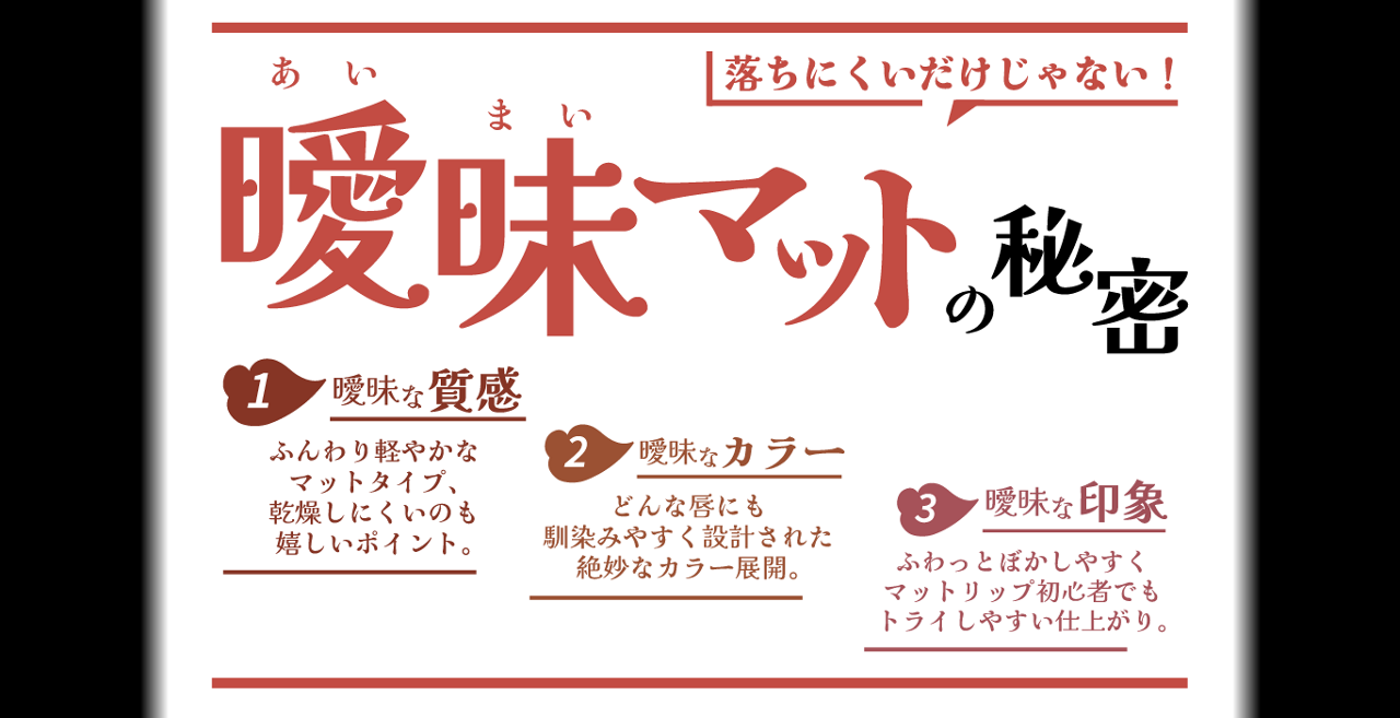 落ちにくいだけじゃない! 曖昧あいまいマットの秘密 1 曖昧な質感 ふんわり軽やかなマットタイプ、乾燥しにくいのも嬉しいポイント。 2 曖昧なカラー どんな唇にも馴染みやすく設計された絶妙なカラー展開。 3 曖昧な印象 ふわっとぼかしやすくマットリップ初心者でもトライしやすい仕上がり。