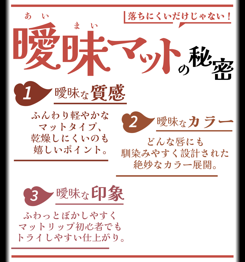 落ちにくいだけじゃない! 曖昧あいまいマットの秘密 1 曖昧な質感 ふんわり軽やかなマットタイプ、乾燥しにくいのも嬉しいポイント。 2 曖昧なカラー どんな唇にも馴染みやすく設計された絶妙なカラー展開。 3 曖昧な印象 ふわっとぼかしやすくマットリップ初心者でもトライしやすい仕上がり。