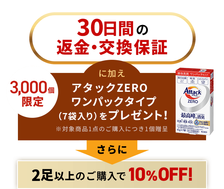 30日間の返金・交換保証に加え2足以上のご購入で10%Off！さらに3,000個限定で、アタックZEROワンパックタイプ（7袋入り）をプレゼント！※対象商品1点のご購入につき1個贈呈