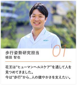 歩行姿勢研究担当 植田 智也, 花王は“ヒューマンヘルスケア”を通して人を見つめてきました。今は“歩行”から、人の健やかさを支えたい。