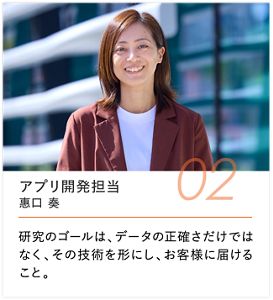 アプリ開発担当 惠口 湊, 研究のゴールは、データの正確さだけではなく、その技術を形にし、お客様に届けること。