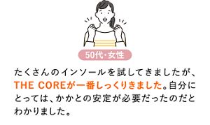 たくさんのインソールを試してきましたが、THE COREが一番しっくりきました。自分にとっては、かかとの安定が必要だったのだとわかりました。