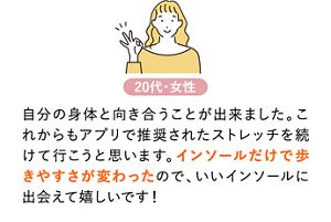 自分の身体と向き合うことが出来ました。これからもアプリで推奨されたストレッチを続けて行こうと思います。インソールだけで歩きやすさが変わったので、いいインソールに出会えて嬉しいです！